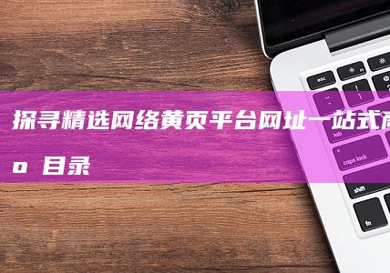 探寻精选网络黄页平台网址：一站式商务资源目录